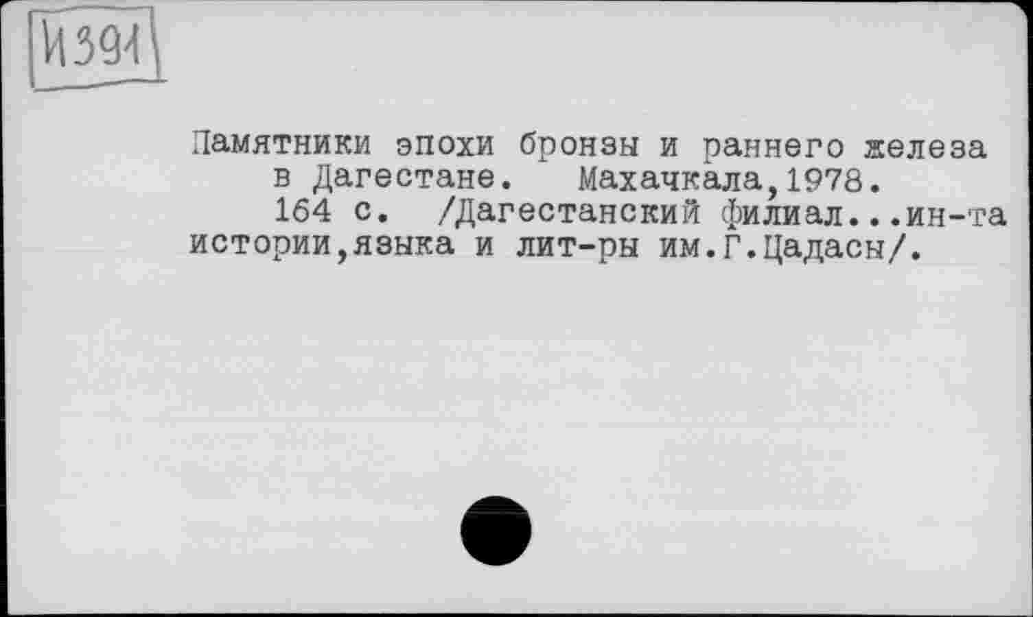 ﻿Памятники эпохи бронзы и раннего железа в Дагестане. Махачкала,1978.
164 с. /Дагестанский филиал...ин-та истории,языка и лит-ры им.Г.Цадасы/.